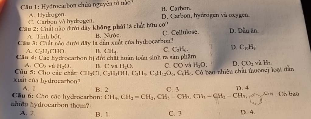 Hydrocarbon chứa nguyên tổ nào?
B. Carbon.
A. Hydrogen. D. Carbon, hydrogen và oxygen.
C. Carbon và hydrogen.
Câu 2: Chất nào đưới dây không phải là chất hữu cơ?
A. Tinh bột. B. Nước. C. Cellulose. D. Dầu ăn.
Câu 3: Chất nào dưới đây là dẫn xuất của hydrocarbon?
A. C₂H₅CHO. B. CH₄.
C. C_2H_6.
D. C_10H_8
Câu 4: Các hydrocarbon bị đốt chất hoàn toàn sinh ra sản phẩm
A. CO_2 và H_2O. B. C và H_2O. C. CO và H_2O. D. CO_2 và H_2. 
Câu 5: Cho các chất: CH_3Cl, C_2H_5OH, C_3H_4, C_6H_12O_6, C_6H_6. Có bao nhiêu chất thuoocj loại dẫn
xuất của hydrocarbon?
A. 1 B. 2 C. 3 D. 4
Câu 6: Cho các hydrocarbon: CH_4, CH_2=CH_2, CH_3-CH_3, CH_3-CH_2-CH_3, CH_3. Có bao
nhiêu hydrocarbon thơm?
A. 2. B. 1. C. 3. D. 4.