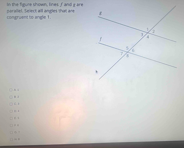 In the figure shown, lines ƒ and g are
parallel. Select all angles that are 
congruent to angle 1.
A 1
B 2
C. 3
D. 4
E. 5
F 6
G. 7
H 8