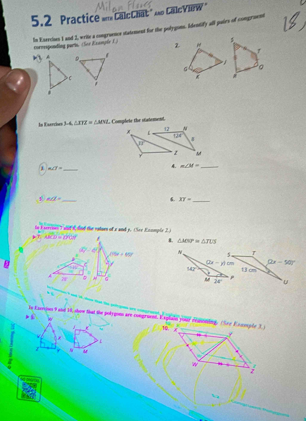 5.2 Practice mmCalcChat " And CalcView "
In Exercises 1 and 2, write a congruence statement for the polygons. Identify all pairs of congruent
corresponding parts. (See Example 1.)
2. H
T
/
G
In Exercíses 3-6,△ XYZ≌ △ MNI. Complete the statement.
L 12 N
124° B
33°
z M
3 m∠ Y= _
4. m∠ M= _
5 m∠ L= _
5. XY= _
in Exercues 7 and 8, fnd the values of x and y. (See Example 2.)
T_2AECD=EFCH
8. △ MNP≌ △ TUS
4^2-4^2=
B
135 C
A 28 D 
that te  nnh 
In Exerises 9 and 10, show that the polygons are congruent. Explain your reasoning. (See Example 3. )
w
L
a z N M
40 DIGITM