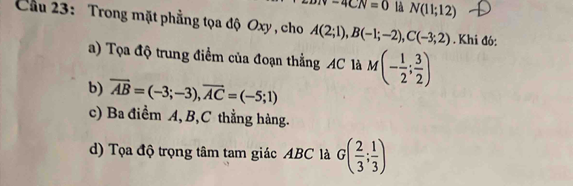 -4CN=0 là N(11;12)
Cầu 23: Trong mặt phẳng tọa độ Oxy , cho A(2;1), B(-1;-2), C(-3;2). Khi đó: 
a) Tọa độ trung điểm của đoạn thẳng AC là M(- 1/2 ; 3/2 )
b) vector AB=(-3;-3), vector AC=(-5;1)
c) Ba điểm A, B, C thẳng hàng. 
d) Tọa độ trọng tâm tam giác ABC là G( 2/3 ; 1/3 )