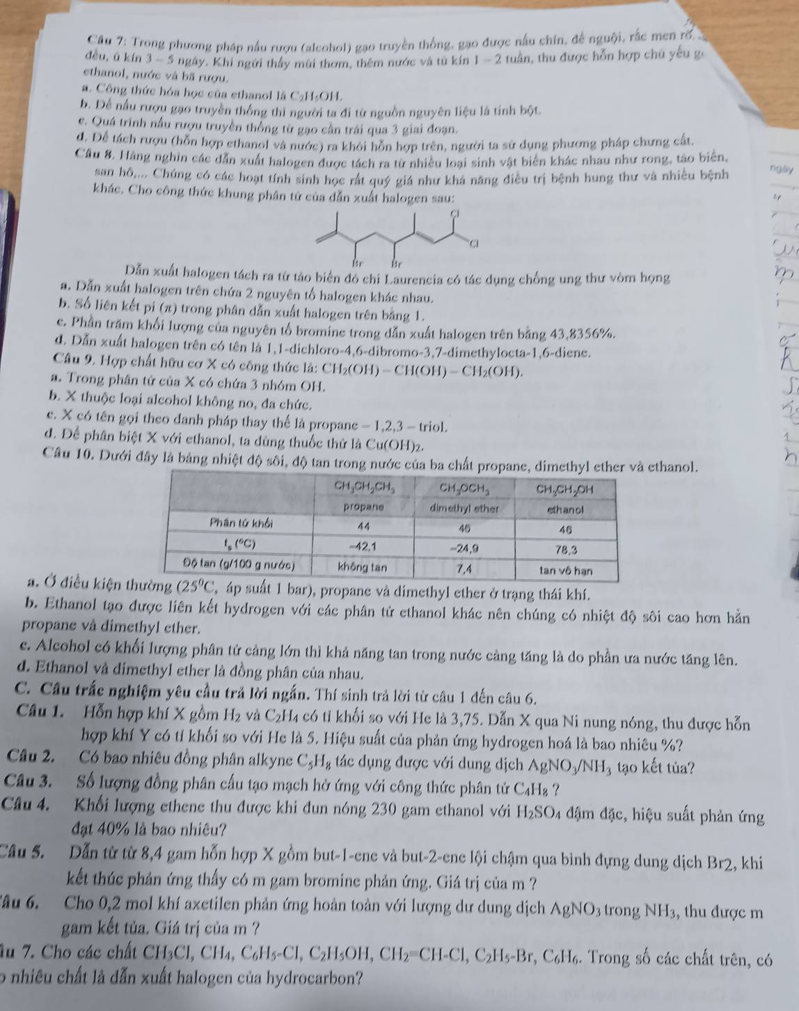 Cầu 7: Trong phương pháp nấu rượu (alcohol) gạo truyền thống, gạo được nấu chín, để nguội, rắc men rố. 
đều, ú kín 3-5 ngày. Khí ngưi thầy mùi thơm, thêm nước và tú kín 1 - 2 tuần, thu được hỗn hợp chú yếu ga
ethanol, nước và bã rượu.
a. Công thức hóa học của ethanol là C₂H-OH.
b. Để nấu rượu gạo truyền thống thì người ta đi từ nguồn nguyên liệu là tính bột.
c. Quá trình nấu rượu truyền thống từ gạo cần trái qua 3 giai đoạn.
đ. Để tách rượu (hỗn hợp ethanol và nước) ra khôi hỗn hợp trên, người ta sử dụng phương pháp chưng cất.
Câu 8. Hàng nghin các dẫn xuất halogen được tách ra từ nhiều loại sinh vật biển khác nhau như rong, tào biển,
san hô,... Chúng có các hoạt tính sinh học rất quý giá như khả năng điều trị bệnh hung thư và nhiều bệnh
khác. Cho công thức khung phân tứ của dẫn xuất halogen sau:
Dẫn xuất halogen tách ra từ tảo biển đó chi Laurencia có tác dụng chống ung thư vòm họng
a. Dẫn xuất halogen trên chứa 2 nguyên tố halogen khác nhau.
b. Số liên kết pi (π) trong phân dẫn xuất halogen trên bằng 1.
c. Phần trầm khối lượng của nguyên tổ bromine trong dẫn xuất halogen trên bảng 43,8356%.
d. Dẫn xuất halogen trên có tên là 1,1-dichloro-4,6-dibromo-3,7-dimethylocta-1,6-diene.
Câu 9. Hợp chất hữu cơ X có công thức là: CH_2(OH)=CH(OH)-CH_2(OH).
a. Trong phân tứ của X có chứa 3 nhóm OH.
b. X thuộc loại alcohol không no, đa chức.
c. X có tên gọi theo đanh pháp thay thể là propane - 1,2,3 - triol.
d. Để phân biệt X với ethanol, ta dùng thuốc thứ là Cu(OH)2.
Câu 10. Dưới đây là bảng nhiệt độ sôi, độ tan trong nước của ba chất propane, thanol.
a. Ở điều kiệnt 1 bar), propane và dimethyl ether ở trạng thái khí.
b. Ethanol tạo được liên kết hydrogen với các phân tử ethanol khác nên chúng có nhiệt độ sôi cao hơn hằn
propane vå dimethyl ether.
c. Alcohol có khối lượng phân tử cảng lớn thì khả năng tan trong nước cảng tăng là do phần ưa nước tăng lên.
d. Ethanol và dimethyl ether là đồng phân của nhau.
C. Câu trắc nghiệm yêu cầu trả lời ngắn. Thí sinh trả lời từ câu 1 đến câu 6.
Câu 1. Hỗn hợp khí X gồm H_2 và C_2H 4 có tỉ khối so với He là 3,75. Dẫn X qua Ni nung nóng, thu được hỗn
hợp khí Y có tỉ khối so với He là 5. Hiệu suất của phản ứng hydrogen hoá là bao nhiêu %?
Câu 2. Có bao nhiêu đồng phân alkyne C_5H_8 tác dụng được với dung dịch AgNO_3/NH_3 tạo kết tủa?
Câu 3. Số lượng đồng phân cấu tạo mạch hở ứng với công thức phân tử C_4H_8 ?
Câu 4. Khối lượng ethene thu được khi đun nóng 230 gam ethanol với H_2SO 4 đậm đặc, hiệu suất phản ứng
đạt 40% là bao nhiêu?
Cầu 5. Dẫn từ từ 8,4 gam hỗn hợp X gồm but-1-ene và but-2-ene lội chậm qua bình đựng dung dịch Br2 , khi
kết thúc phản ứng thấy có m gam bromine phản ứng. Giá trị của m ?
âu 6. Cho 0,2 mol khí axetilen phản ứng hoàn toàn với lượng dư dung dịch AgNO_3 trong N H_2 , thu được m
gam kết tủa. Giá trị của m ?
Âu 7. Cho các chất CH_3Cl,CH_4,C_6H_5-Cl,C_2H_5OH,CH_2=CH-Cl,C_2H_5-Br *, C₆H₆. Trong số các chất trên, có
o nhiêu chất là dẫn xuất halogen của hydrocarbon?