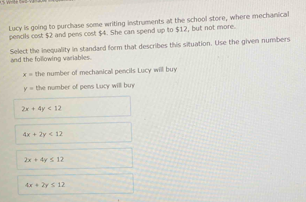 .5 Write twö-Varable
Lucy is going to purchase some writing instruments at the school store, where mechanical
pencils cost $2 and pens cost $4. She can spend up to $12, but not more.
Select the inequality in standard form that describes this situation. Use the given numbers
and the following variables.
x= the number of mechanical pencils Lucy will buy
y= the number of pens Lucy will buy
2x+4y<12</tex>
4x+2y<12</tex>
2x+4y≤ 12
4x+2y≤ 12