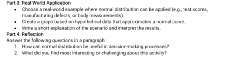 Real-World Application 
Choose a real-world example where normal distribution can be applied (e.g., test scores, 
manufacturing defects, or body measurements). 
Create a graph based on hypothetical data that approximates a normal curve. 
Write a short explanation of the scenario and interpret the results. 
Part 4: Reflection 
Answer the following questions in a paragraph: 
1. How can normal distribution be useful in decision-making processes? 
2. What did you find most interesting or challenging about this activity?