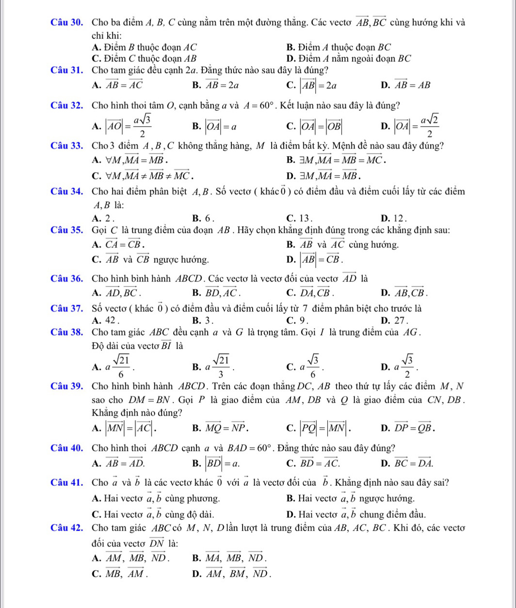 Cho ba điểm A, B, C cùng nằm trên một đường thắng. Các vectơ vector AB,vector BC cùng hướng khi và
chỉ khi:
A. Điểm B thuộc đoạn AC B. Điểm A thuộc đoạn BC
C. Điểm C thuộc đoạn AB D. Điểm A nằm ngoài đoạn BC
Câu 31. Cho tam giác đều cạnh 2a. Đăng thức nào sau đây là đúng?
A. vector AB=vector AC B. vector AB=2a C. |vector AB|=2a D. vector AB=AB
Câu 32. Cho hình thoi tâm O, cạnh bằng a và A=60°. Kết luận nào sau đây là đúng?
A. |overline AO|= asqrt(3)/2  B. |vector OA|=a C. |vector OA|=|vector OB| D. |vector OA|= asqrt(2)/2 
Câu 33. Cho 3 điểm A , B , C không thắng hàng, M là điểm bất kỳ. Mệnh đề nào sau đây đúng?
A. forall M,vector MA=vector MB. exists M,vector MA=vector MB=vector MC.
B.
C. forall M,vector MA!= vector MB!= vector MC. exists M,vector MA=vector MB.
D.
Câu 34. Cho hai điểm phân biệt A,B. Số vectơ ( khácổ) có điểm đầu và điểm cuối lấy từ các điểm
A, B là:
A. 2 . B. 6 . C. 13 . D. 12 .
Câu 35. Gọi C là trung điểm của đoạn AB . Hãy chọn khẳng định đúng trong các khẳng định sau:
A. vector CA=vector CB. B. vector AB và vector AC cùng hướng.
C. vector AB và vector CB ngược hướng. D. |vector AB|=vector CB.
Câu 36. Cho hình bình hành ABCD. Các vectơ là vectơ đối của vectơ vector AD là
A. vector AD,vector BC. B. vector BD,vector AC. C. vector DA,vector CB. D. vector AB,vector CB.
Câu 37. Số vectơ ( khác vector 0) có điểm đầu và điểm cuối lấy từ 7 điểm phân biệt cho trước là
A. 42 . B. 3 . C. 9 . D. 27 .
Câu 38. Cho tam giác ABC đều cạnh a và G là trọng tâm. Gọi I là trung điểm của AG .
Độ dài của vectơ overline BI là
A. a sqrt(21)/6 . a sqrt(21)/3 . C. a sqrt(3)/6 . a sqrt(3)/2 .
B.
D.
Câu 39. Cho hình bình hành ABCD. Trên các đoạn thắng DC, AB theo thứ tự lấy các điểm M, N
sao cho DM=BN. Gọi P là giao điểm của AM, DB và Q là giao điểm của CN, DB.
Khẳng định nào đúng?
A. |vector MN|=|vector AC|. B. vector MQ=vector NP. C. |vector PQ|=|vector MN|. D. vector DP=vector QB.
Câu 40. Cho hình thoi ABCD cạnh a và BAD=60°. Đằng thức nào sau đây đúng?
A. vector AB=vector AD. B. |vector BD|=a. C. vector BD=vector AC. D. vector BC=vector DA.
Câu 41. Cho vector a và vector b là các vectơ khác vector 0 với # là vectơ đối của vector b. Khẳng định nào sau đây sai?
A. Hai vectơ vector a,vector b cùng phương. B. Hai vectơ vector a,vector b ngược hướng.
C. Hai vectơ vector a,vector b cùng độ dài. D. Hai vectơ vector a,vector b chung điểm đầu.
Câu 42. Cho tam giác ABC có M, N, Dlần lượt là trung điểm của AB, AC, BC . Khi đó, các vectơ
đối của vectơ vector DN là:
A. vector AM,vector MB,vector ND. B. vector MA,vector MB,vector ND.
C. vector MB,vector AM. D. vector AM,vector BM,vector ND.