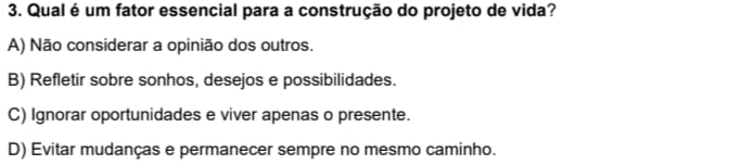 Qual é um fator essencial para a construção do projeto de vida?
A) Não considerar a opinião dos outros.
B) Refletir sobre sonhos, desejos e possibilidades.
C) Ignorar oportunidades e viver apenas o presente.
D) Evitar mudanças e permanecer sempre no mesmo caminho.