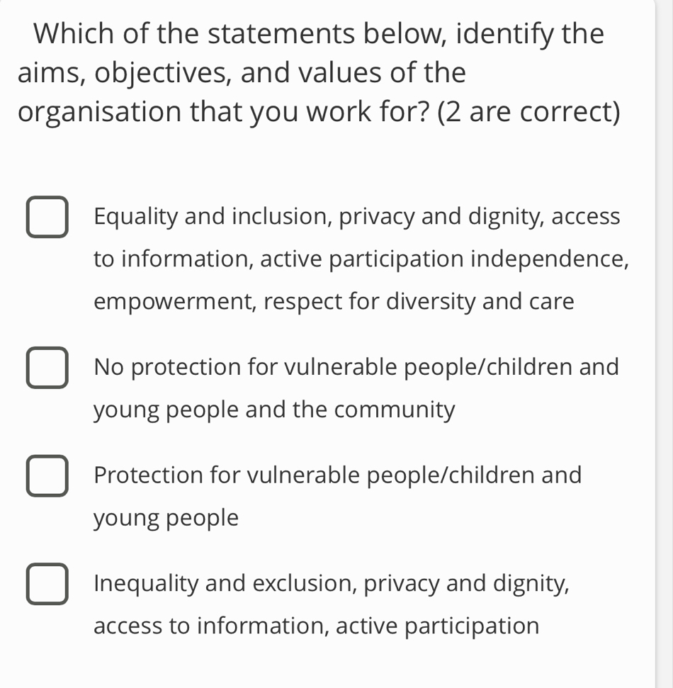 Which of the statements below, identify the
aims, objectives, and values of the
organisation that you work for? (2 are correct)
Equality and inclusion, privacy and dignity, access
to information, active participation independence,
empowerment, respect for diversity and care
No protection for vulnerable people/children and
young people and the community
Protection for vulnerable people/children and
young people
Inequality and exclusion, privacy and dignity,
access to information, active participation