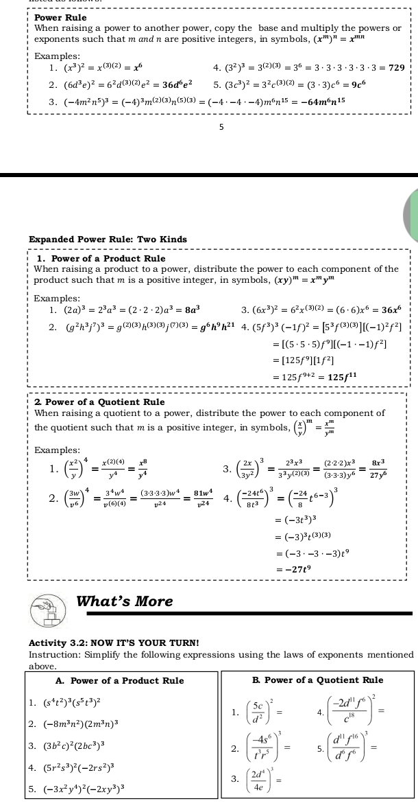 Power Rule
When raising a power to another power, copy the base and multiply the powers or
exponents such that m and n are positive integers, in symbols, (x^m)^n=x^(mn)
Examples:
1. (x^3)^2=x^((3)(2))=x^6 4. (3^2)^3=3^((2)(3))=3^6=3· 3· 3· 3· 3· 3=729
2. (6d^3e)^2=6^2d^((3)(2))e^2=36d^6e^2 5. (3c^3)^2=3^2c^((3)(2))=(3· 3)c^6=9c^6
3. (-4m^2n^5)^3=(-4)^3m^((2)(3))n^((5)(3))=(-4· -4· -4)m^6n^(15)=-64m^6n^(15)
5
Expanded Power Rule: Two Kinds
1. Power of a Product Rule
When raising a product to a power, distribute the power to each component of the
product such that m is a positive integer, in symbols, (xy)^m=x^my^m
Examples:
1. (2a)^3=2^3a^3=(2· 2· 2)a^3=8a^3 3. (6x^3)^2=6^2x^((3)(2))=(6· 6)x^6=36x^6
2. (g^2h^3j^7)^3=g^((2)(3))h^((3)(3))j^((7)(3))=g^6h^9h^(21) 4. (5f^3)^3(-1f)^2=[5^3f^((3)(3))][(-1)^2f^2]
=[(5· 5· 5)f^9][(-1· -1)f^2]
=[125f^9][1f^2]
=125f^(9+2)=125f^(11)
2. Power of a Quotient Rule
When raising a quotient to a power, distribute the power to each component of
the quotient such that m is a positive integer, in symbols, ( x/y )^m= x^m/y^m 
Examples:
1. ( x^2/y )^4= x^((2)(4))/y^4 = x^8/y^4  ( 2x/3y^2 )^3= 2^3x^3/3^3y^((2)(3)) = (2· 2· 2)x^3/(3· 3· 3)y^6 = 8x^3/27y^6 
3.
2. ( 3w/v^6 )^4= 3^4w^4/v^((6)(4)) = (3· 3· 3· 3)w^4/v^(24) = 81w^4/v^(24)  4. ( (-24t^6)/8t^3 )^3=( (-24)/8 t^(6-3))^3
=(-3t^3)^3
=(-3)^3t^((3)(3))
=(-3· -3· -3)t^9
=-27t^9
What’s More
Activity 3.2: NOW IT’S YOUR TURN!
Instruction: Simplify the following expressions using the laws of exponents mentioned