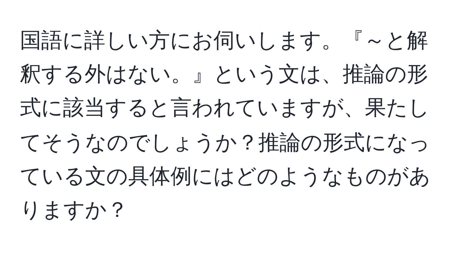 国語に詳しい方にお伺いします。『～と解釈する外はない。』という文は、推論の形式に該当すると言われていますが、果たしてそうなのでしょうか？推論の形式になっている文の具体例にはどのようなものがありますか？