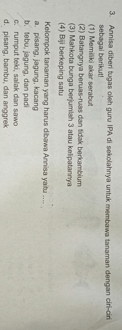 Annisa diberi tugas oleh guru IPA di sekolahnya untuk membawa tanaman dengan ciri-ciri
sebagai berikut!
(1) Memiliki akar serabut
(2) Batangnya beruas-ruas dan tidak berkambium
(3) Mahkota bunga berjumlah 3 atau kelipatannya
(4) Biji berkeping satu
Kelompok tanaman yang harus dibawa Annisa yaitu ....
a. pisang, jagung, kacang
b. tebu, jagung, dan padi
c. rumput teki, salak dan sawo
d. pisang, bambu, dan anggrek