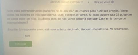 Aprende con un ejempio Mira un video é 
Zack está confeccionando pulseras de la amistad de colores para 6 de sus amigos. Tiene 
todos los colores de hilo que piensa usar, excepto el verde. Si cada puísera usa 22 pulgadas 
de cada color de hilo, ¿cuántos pies de hilo verde debería comprar Zack en la tienda de 
manualidades? 
Escrbe tu respuesta como número entero, decimal o fracción simplificada. No redondees. 
pies 
Entregar