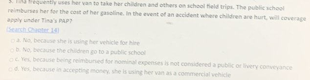 Tna frequently uses her van to take her children and others on school field trips. The public school
reimburses her for the cost of her gasoline. In the event of an accident where children are hurt, will coverage
apply under Tina's PAP?
(Search Chapter 14)
a. No, because she is using her vehicle for hire
b. No, because the children go to a public school
c. Yes, because being reimbursed for nominal expenses is not considered a public or livery conveyance
d. Yes, because in accepting money, she is using her van as a commercial vehicle