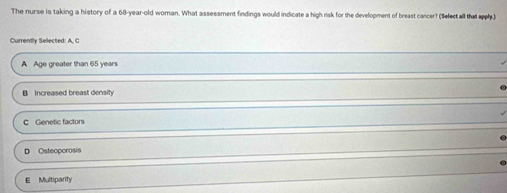 The nurse is taking a history of a 68-year-old woman. What assessment findings would indicate a high risk for the development of breast cancer? (Select all that apply.)
Currently Selected: A, C
A Age greater than 65 years
B Increased breast density
C Genetic factors
D Osteoporosis
E Multiparity