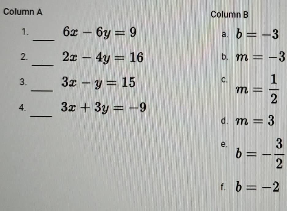 Column A Column B
_
1. 6x-6y=9 b=-3
a.
2.
_ 2x-4y=16
b. m=-3
3.
_ 3x-y=15
C. m= 1/2 
_
4.
3x+3y=-9
d. m=3
e. b=- 3/2 
f. b=-2