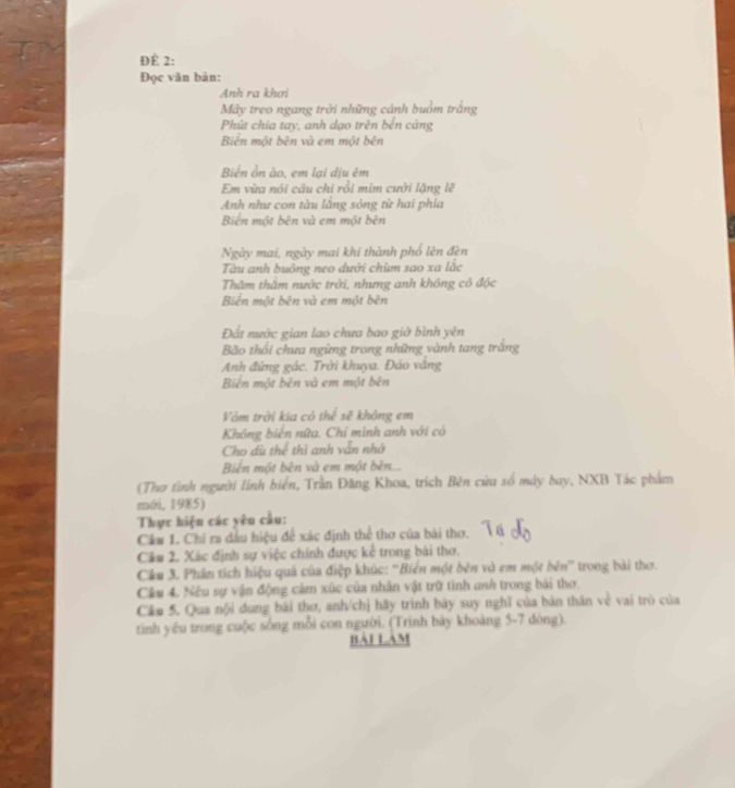 ĐÈ 2:
Đọc văn bản:
Anh ra khơi
Mây treo ngang trời những cánh buồm trắng
Phút chia tay, anh dạo trên bến cảng
Biển một bên và em một bên
Biển ồn ào, em lại dịu êm
Em vừa nói câu chi rồi mim cười lặng lẽ
Anh như con tàu lăng sông từ hai phía
Biên một bên và em một bên
Ngày mai, ngày mai khi thành phố lên đèn
Tàu anh buông neo dưới chim sao xa lắc
Thâm thầm nước trời, nhưng anh không cô độc
Biển một bên và em một bên
Đất nước gian lao chưa bao giờ bình yên
Bão thổi chưa ngừng trong những vành tang trắng
Anh đứng gác. Trời khuya. Đảo văng
Biên một bên và em một bên
Vòm trời kia có thể sẽ không em
Không biến nữa. Chỉ mình anh với có
Cho dù thể thì anh vẫn nhớ
Biên một bên và em một bên....
(Thơ tình người linh biển, Trần Đăng Khoa, trích Bên cửu số máy bay, NXB Tác phẩm
mới, 1985)
Thực hiện các yêu cầu:
Cầu 1. Chi ra dầu hiệu để xác định thể thơ của bái thơ.
Cầu 2. Xác định sự việc chính được kể trong bài thơ.
Cku 3. Phần tích hiệu quả của điệp khúc: ''Biển một bên và em một bên'' trong bài thơ.
Cầu 4. Nếu sự vận động cảm xúc của nhân vật trữ tinh anh trong bài thơ.
Câu 5. Qua nội dung bái thơ, anh/chị hãy trình bảy suy nghĩ của bản thân về vai trò của
tinh yêu trong cuộc sống mỗi con người. (Trình bảy khoảng 5-7 dòng).
BAI LAM