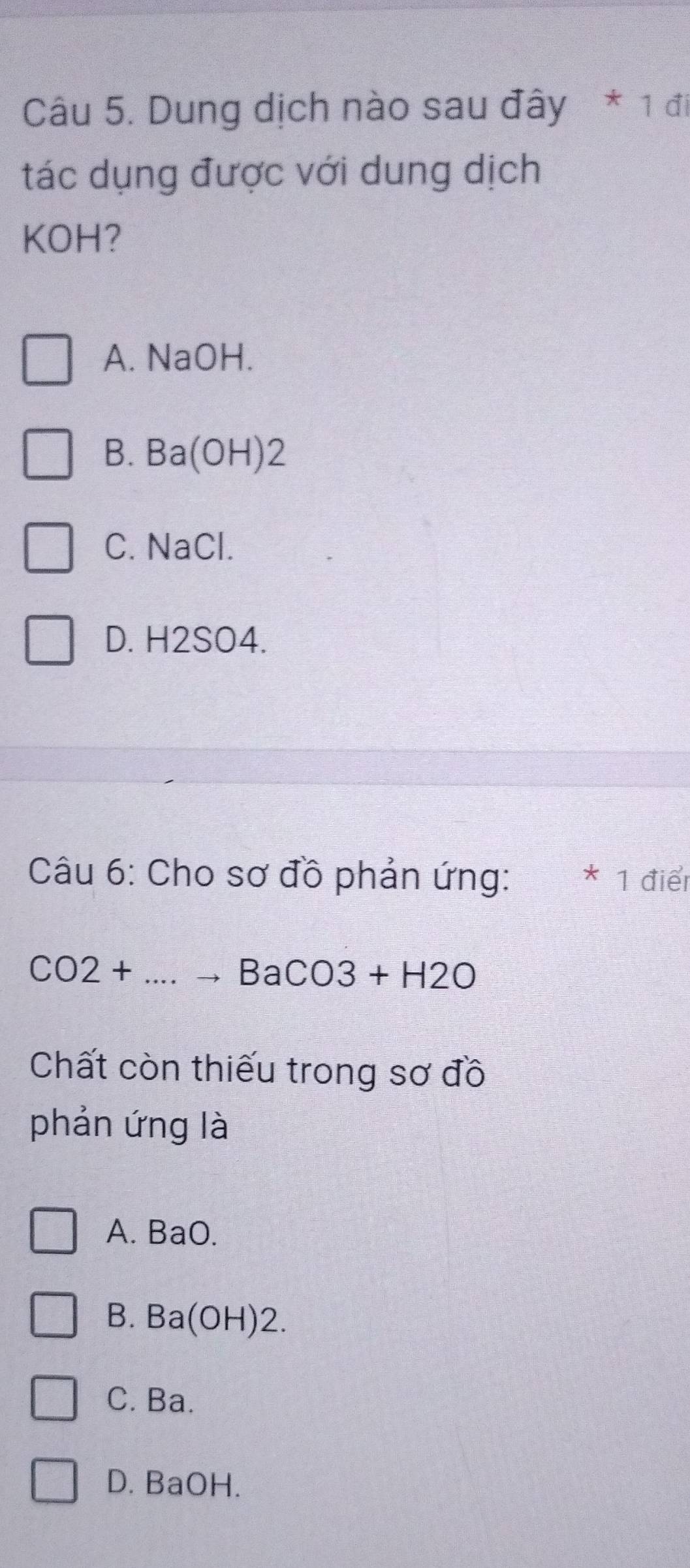 Dung dịch nào sau đây * 1 đi
tác dụng được với dung dịch
KOH?
A. NaOH.
B.1 R= (OH) 2
C. NaCl.
D. H2SO4.
Câu 6: Cho sơ đồ phản ứng: * 1 điểr
CO2+...to BaCO3+H2O
Chất còn thiếu trong sơ đồ
phản ứng là
A. BaO.
B. Ba(OH)2.
C. Ba.
D. BaOH.