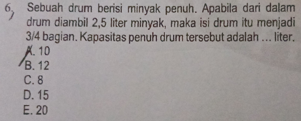 Sebuah drum berisi minyak penuh. Apabila dari dalam
drum diambil 2,5 liter minyak, maka isi drum itu menjadi
3/4 bagian. Kapasitas penuh drum tersebut adalah ... liter.
A. 10
B. 12
C. 8
D. 15
E. 20