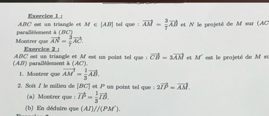 ABC est un triangle et M∈ [AB] tel que : vector AM= 3/7 vector AB et N le projeté de M sur (AC
parallèlement à (BC) 
Montrer que vector AN= 3/7 vector AC. 
Exercice 2 :
ABC est un triangle et M est un point tel que : vector CB=3vector AM et M' est le projeté de M su 
(AB) parallèlement à (AC). 
1. Montrer que vector AM'= 1/3 vector AB. 
2. Soit I le milieu de [ BC ] et P un point tel que : 2vector IP=vector AM. 
(a) Montrer que : vector IP= 1/3 vector IB. 
(b) En déduire que (AI)//(PM').