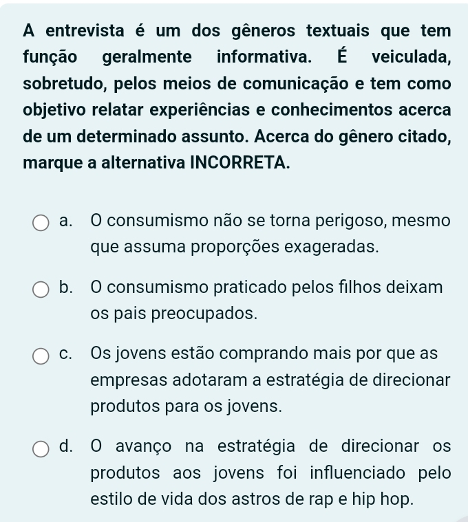 A entrevista é um dos gêneros textuais que tem
função geralmente informativa. É veiculada,
sobretudo, pelos meios de comunicação e tem como
objetivo relatar experiências e conhecimentos acerca
de um determinado assunto. Acerca do gênero citado,
marque a alternativa INCORRETA.
a. O consumismo não se torna perigoso, mesmo
que assuma proporções exageradas.
b. O consumismo praticado pelos filhos deixam
os pais preocupados.
c. Os jovens estão comprando mais por que as
empresas adotaram a estratégia de direcionar
produtos para os jovens.
d. O avanço na estratégia de direcionar os
produtos aos jovens foi influenciado pelo
estilo de vida dos astros de rap e hip hop.