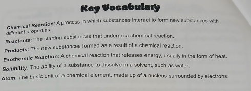 Key Vocabulary 
Chemical Reaction: A process in which substances interact to form new substances with 
different properties. 
Reactants: The starting substances that undergo a chemical reaction, 
Products: The new substances formed as a result of a chemical reaction. 
Exothermic Reaction: A chemical reaction that releases energy, usually in the form of heat. 
Solubility: The ability of a substance to dissolve in a solvent, such as water. 
Atom: The basic unit of a chemical element, made up of a nucleus surrounded by electrons.