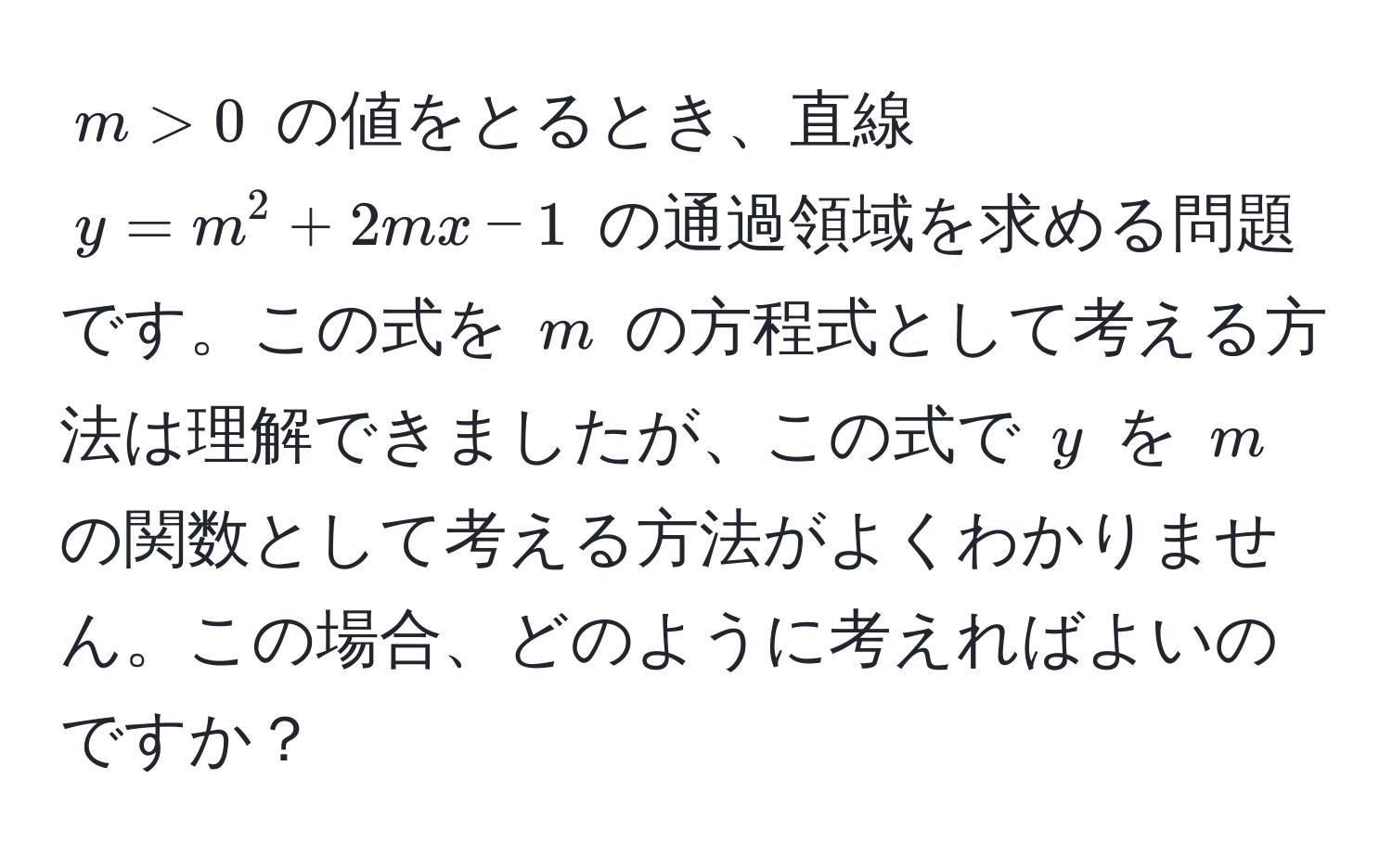 $m > 0$ の値をとるとき、直線 $y = m^2 + 2mx - 1$ の通過領域を求める問題です。この式を $m$ の方程式として考える方法は理解できましたが、この式で $y$ を $m$ の関数として考える方法がよくわかりません。この場合、どのように考えればよいのですか？