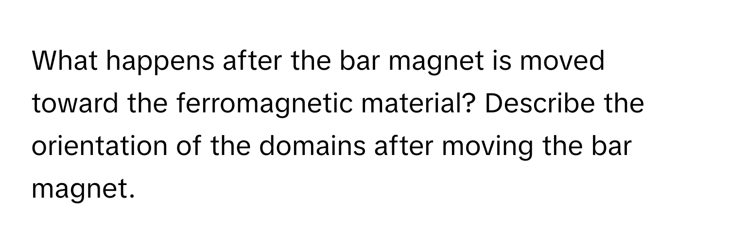 What happens after the bar magnet is moved toward the ferromagnetic material? Describe the orientation of the domains after moving the bar magnet.