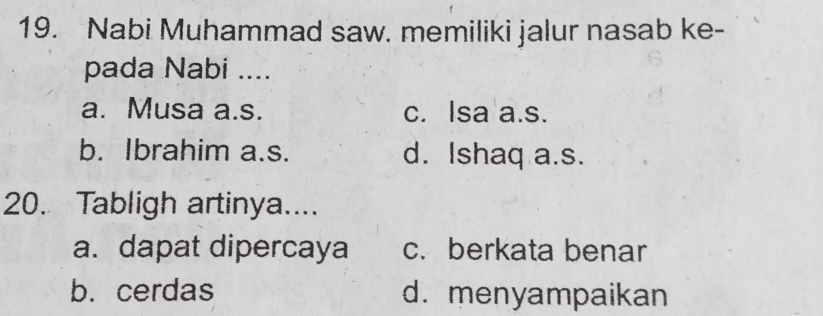 Nabi Muhammad saw. memiliki jalur nasab ke-
pada Nabi ....
a. Musa a.s. c. Isa a.s.
b. Ibrahim a.s. d. Ishaq a.s.
20. Tabligh artinya....
a. dapat dipercaya c. berkata benar
b. cerdas d. menyampaikan