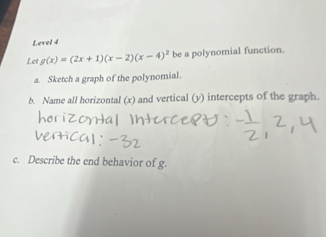 Level 4 
Let g(x)=(2x+1)(x-2)(x-4)^2 be a polynomial function. 
a. Sketch a graph of the polynomial. 
b. Name all horizontal (x) and vertical (y) intercepts of the graph. 
c. Describe the end behavior of g.