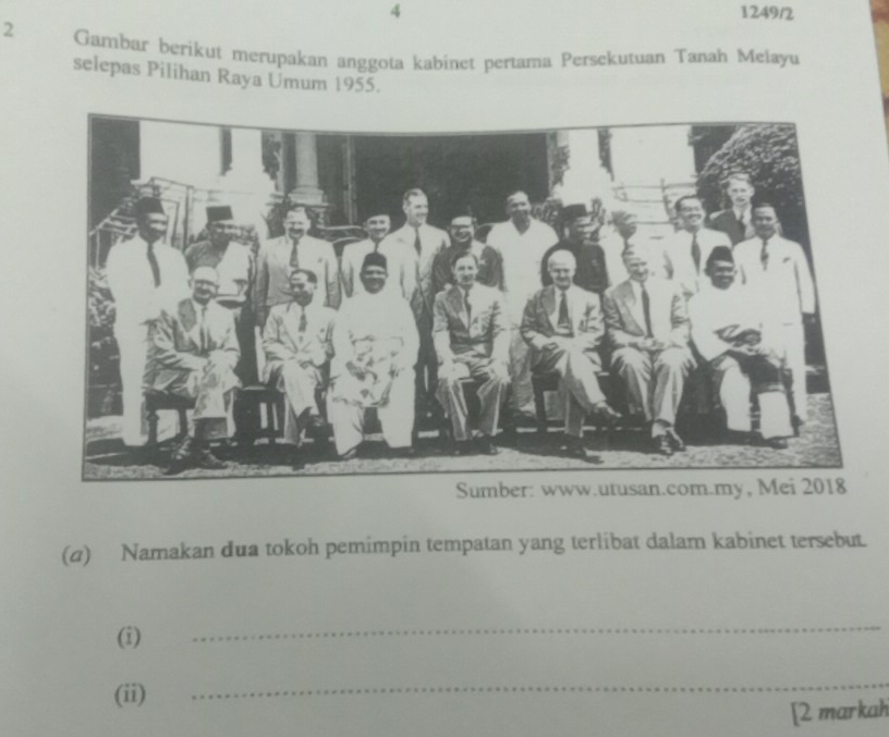 4 1249/2 
2 Gambar berikut merupakan anggota kabinet pertama Persekutuan Tanah Melayu 
selepas Pilihan Raya Umum 1955. 
(α) Namakan dua tokoh pemimpin tempatan yang terlibat dalam kabinet tersebut. 
(i) 
_ 
(ii) 
_ 
[2 markah