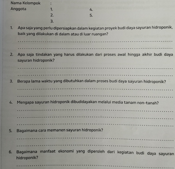 Nama Kelompok : 
Anggota 1. 4. 
2. 
5. 
3. 
1. Apa saja yang perlu dipersiapkan dalam kegiatan proyek budi daya sayuran hidroponik, 
baik yang dilakukan di dalam atau di luar ruanqan? 
_ 
_ 
2. Apa saja tindakan yang harus dilakukan dari proses awal hingga akhir budi daya 
sayuran hidroponik? 
_ 
_ 
3. Berapa lama waktu yang dibutuhkan dalam proses budi daya sayuran hidroponik? 
_ 
_ 
4. Mengapa sayuran hidroponik dibudidayakan melalui media tanam non-tanah? 
_ 
_ 
_ 
5. Bagaimana cara memanen sayuran hidroponik? 
_ 
_ 
6. Bagaimana manfaat ekonomi yang diperoleh dari kegiatan budi daya sayuran 
hidroponik? 
_