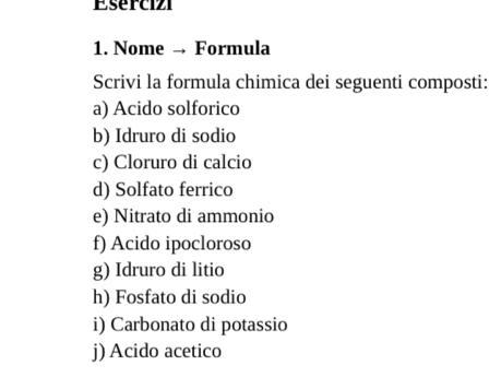 Esercizi 
1. Nome → Formula 
Scrivi la formula chimica dei seguenti composti: 
a) Acido solforico 
b) Idruro di sodio 
c) Cloruro di calcio 
d) Solfato ferrico 
e) Nitrato di ammonio 
f) Acido ipocloroso 
g) Idruro di litio 
h) Fosfato di sodio 
i) Carbonato di potassio 
j) Acido acetico