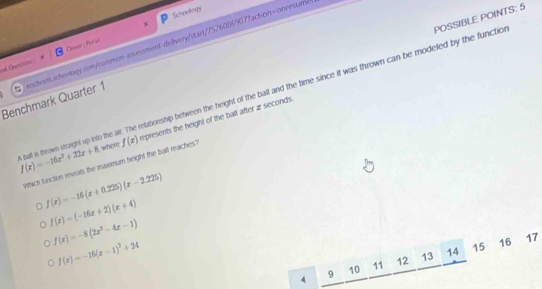 Schoology
×
POSSIBLE POINTS: 5
schools.schoology.com/common-assessment-delivery/start/7526086907?action=onresume
ok Questicns : Clever | Poria
Benchmark Quarter 1
ball is thrown straight up into the air. The relationship between the height of the ball and the time since it was thrown can be modeled by the functic f(x)=-16x^2+32x+8 , where f(x) represents the height of the ball after x seconds
Which function reveals the maximum height the ball reaches?
f(x)=-16(x+0.225)(x-2.225)
f(x)=(-16x+2)(x+4)
f(x)=-8(2x^2-4x-1)
f(x)=-16(x-1)^2+24
9 10 11 12 13 14 15 16 17