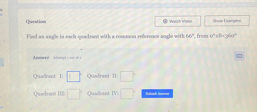 Question Watch Video Show Examples
Find an angle in each quadrant with a common reference angle with 66° , from 0°≤ θ <360°
Answer Attempt i out of 2
Quadrant I: □° Quadrant II: □°
Quadrant III: □° Quadrant IV: □° Submit Answer
ut