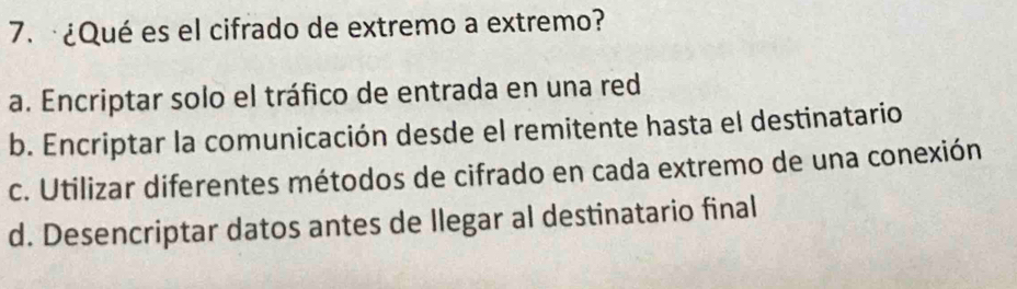 ¿Qué es el cifrado de extremo a extremo?
a. Encriptar solo el tráfico de entrada en una red
b. Encriptar la comunicación desde el remitente hasta el destinatario
c. Utilizar diferentes métodos de cifrado en cada extremo de una conexión
d. Desencriptar datos antes de llegar al destinatario final