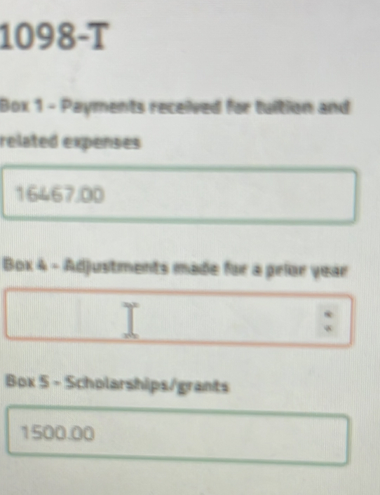 1098-T 
Box 1 - Payments received for tuition and 
related expenses
16467.00
Box 4 - Adjustments made for a prior year 
: 
Box 5 - Scholarships/grants
1500.00