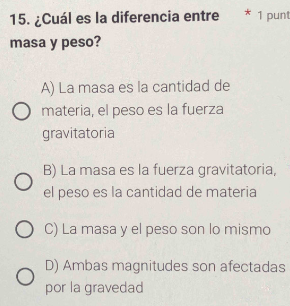 ¿Cuál es la diferencia entre * 1 punt
masa y peso?
A) La masa es la cantidad de
materia, el peso es la fuerza
gravitatoria
B) La masa es la fuerza gravitatoria,
el peso es la cantidad de materia
C) La masa y el peso son lo mismo
D) Ambas magnitudes son afectadas
por la gravedad