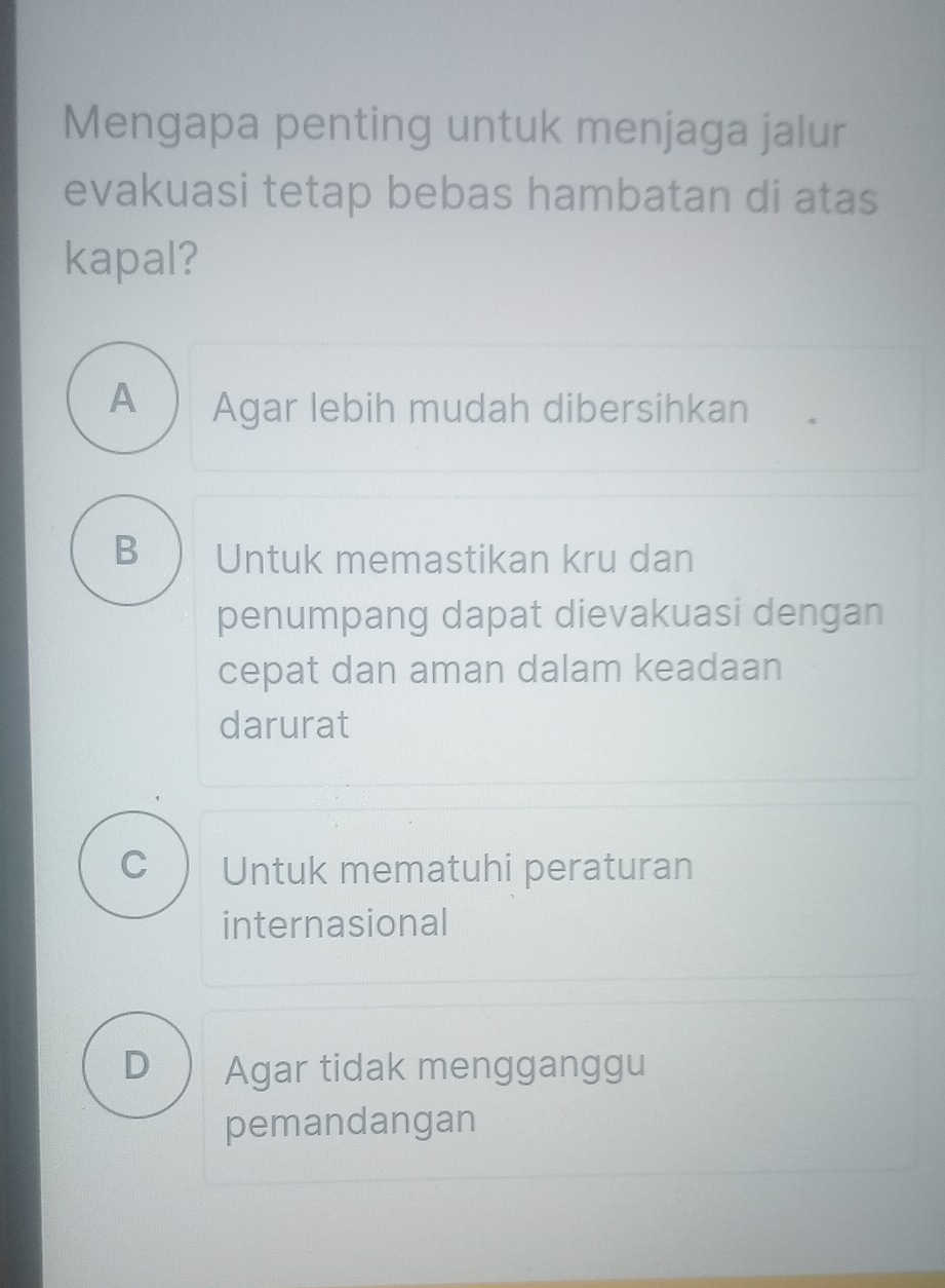 Mengapa penting untuk menjaga jalur
evakuasi tetap bebas hambatan di atas
kapal?
A Agar lebih mudah dibersihkan
B Untuk memastikan kru dan
penumpang dapat dievakuasi dengan
cepat dan aman dalam keadaan
darurat
C Untuk mematuhi peraturan
internasional
D Agar tidak mengganggu
pemandangan