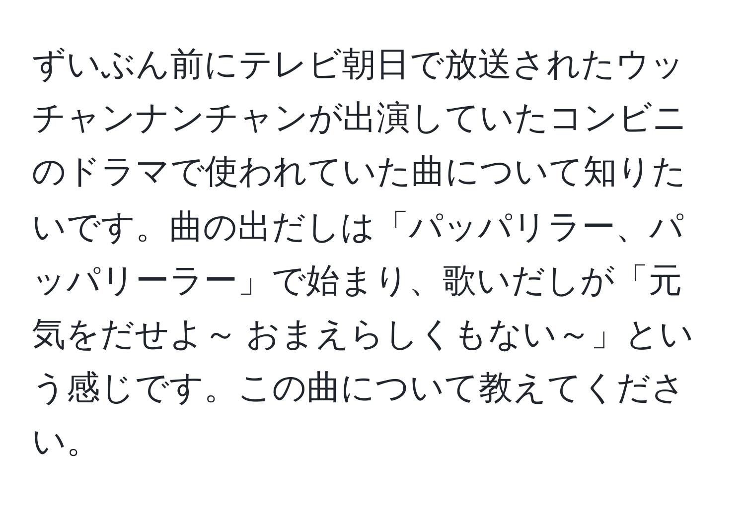 ずいぶん前にテレビ朝日で放送されたウッチャンナンチャンが出演していたコンビニのドラマで使われていた曲について知りたいです。曲の出だしは「パッパリラー、パッパリーラー」で始まり、歌いだしが「元気をだせよ～ おまえらしくもない～」という感じです。この曲について教えてください。