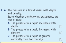 a The pressure in a liquid varies with depth 
and density. 
State whether the following statements are 
true or false. 
A The pressure in a liquid increases with 
depth. 
B The pressure in a liquid increases with [1] 
density. [1] 
C The pressure in a liquid is greater 
vertically than horizontally. [1]