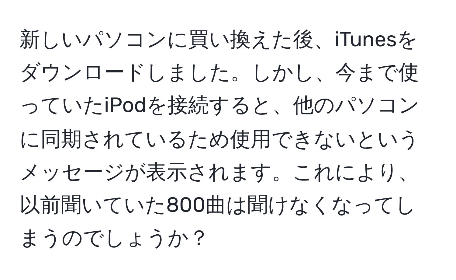 新しいパソコンに買い換えた後、iTunesをダウンロードしました。しかし、今まで使っていたiPodを接続すると、他のパソコンに同期されているため使用できないというメッセージが表示されます。これにより、以前聞いていた800曲は聞けなくなってしまうのでしょうか？