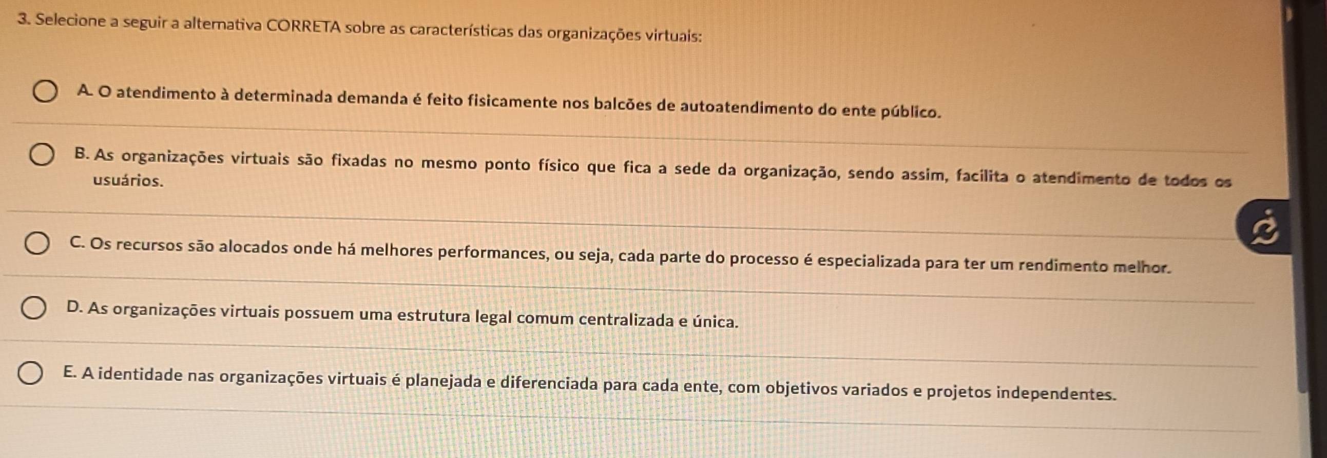 Selecione a seguir a alternativa CORRETA sobre as características das organizações virtuais:
A. O atendimento à determinada demanda é feito fisicamente nos balcões de autoatendimento do ente público.
B. As organizações virtuais são fixadas no mesmo ponto físico que fica a sede da organização, sendo assim, facilita o atendimento de todos os
usuários.
C. Os recursos são alocados onde há melhores performances, ou seja, cada parte do processo é especializada para ter um rendimento melhor.
D. As organizações virtuais possuem uma estrutura legal comum centralizada e única.
E. A identidade nas organizações virtuais é planejada e diferenciada para cada ente, com objetivos variados e projetos independentes.