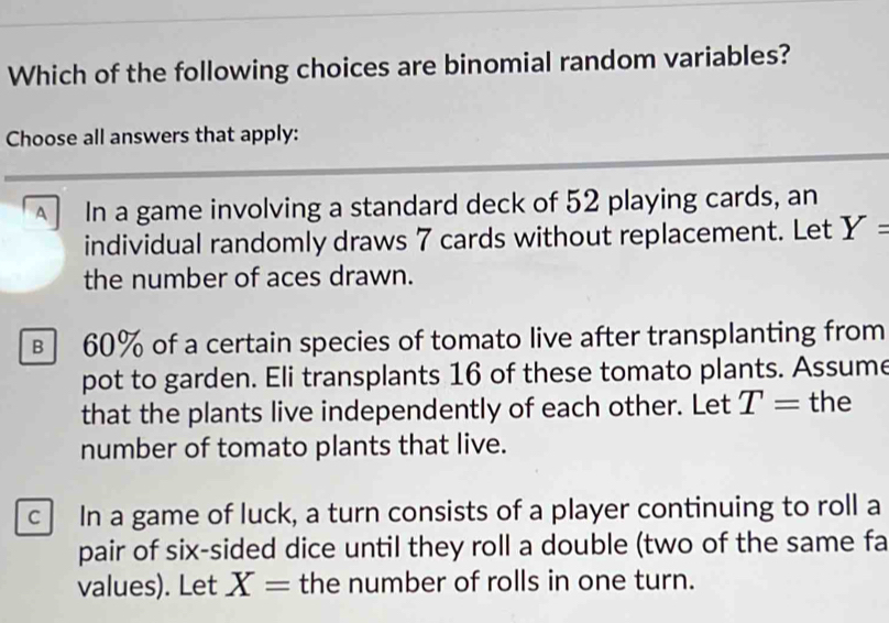 Which of the following choices are binomial random variables?
Choose all answers that apply:
A In a game involving a standard deck of 52 playing cards, an
individual randomly draws 7 cards without replacement. Let Y=
the number of aces drawn.
в 60% of a certain species of tomato live after transplanting from
pot to garden. Eli transplants 16 of these tomato plants. Assume
that the plants live independently of each other. Let T= the
number of tomato plants that live.
c In a game of luck, a turn consists of a player continuing to roll a
pair of six-sided dice until they roll a double (two of the same fa
values). Let X= the number of rolls in one turn.