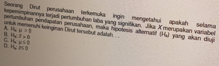 Seorang Dirut perusahaan terkemuka ingin mengetahui apakah selama
kepemimpinannya terjadi pertumbuhan laba yang signifikan. Jika X merupakan variabel
A.
pertumbuhan pendapatan perusahaan, maka hipotesis alternatif (H₄) yang akan diuji
untuk memenuhi keinginan Dirut tersebut adalah....
B. H_a:mu >0
C. H_a:overline X>0
D. H_a:mu ≤ 0
H_a:x≤ 0