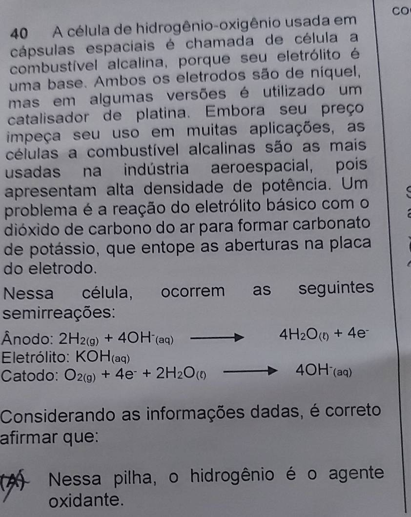 CO 
40 A célula de hidrogênio-oxigênio usada em 
cápsulas espaciais é chamada de célula a 
combustível alcalina, porque seu eletrólito é 
uma base. Ambos os eletrodos são de níquel, 
mas em algumas versões é utilizado um 
catalisador de platina. Embora seu preço 
impeça seu uso em muitas aplicações, as 
células a combustível alcalinas são as mais 
usadas na indústria aeroespacial, pois 
apresentam alta densidade de potência. Um 
problema é a reação do eletrólito básico com o 
dióxido de carbono do ar para formar carbonato 
de potássio, que entope as aberturas na placa 
do eletrodo. 
Nessa célula, ocorrem as seguintes 
semirreações: 
Ânodo: 2H_2(g)+4OH^-_(aq) to 4H_2O_(e)+4e^-
Eletrólito: KOH_(aq)
Catodo: O_2(g)+4e^-+2H_2O(e)to 4OH^-_(aq)
Considerando as informações dadas, é correto 
afirmar que: 
k Nessa pilha, o hidrogênio é o agente 
oxidante.