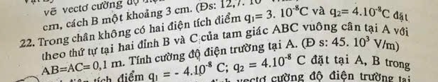 vẽ vectơ cường độ m
cm, cách B một khoảng 3 cm. (Đs: 12,7. 1
22. Trong chân không có hai điện tích điểm q_1=3.10^(-8)C và q_2=4.10^(-8)C đặt 
theo thứ tự tại hai đỉnh B và C của tam giác ABC y
AB=AC=0,1m. Tính cường độ điện trường tại A. ( Ds:45.10^3V/m) ới 
n tích điểm q_1=-4.10^(-8)C; q_2=4.10^(-8)C đặt tại A, B trong 
vectơ cường độ điện trường tại