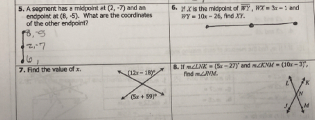 A segment has a midpoint at (2,-7) and an 6. If X is the midpoint of overline WY, WX=3x-1 and 
endpoint at (8,-5). What are the coordinates WY=10x-26
of the other endpoint? , find XY.
m∠ LNK=(5x-27)^circ 
7. Find the value of x. (12x-18)^circ  8. If find m∠ JNM. and m∠ KNM=(10x-3)^circ ,
L K
(5x+59)^circ 
N
J , M