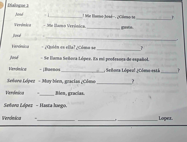 Dialogue 2 
José - i_ ! Me llamo José-. ¿Cómo te _? 
Verónica - Me llamo Verónica._ gusto. 
José - _. 
Verónica - ¿Quién es ella? ¿Cómo se_ ? 
José - Se llama Señora López. Es mi profesora de español. 
Verónica - ¡Buenos_ , Señora López! ¿Cómo está _? 
Señora López - Muy bien, gracias ¿Cómo _? 
Verónica 、_ Bien, gracias. 
Señora López - Hasta luego. 
Verónica -_ _1_ Lopez.