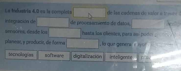 La Industria 4.0 es la completa □ de las cadenas de valor a través d
integración de □ de procesamiento de datos, □ intelig
sensores; desde los □ hasta los clientes, para así poder prodeca eo
planear, y producir, de forma □ , lo que genera nayon
tecnologías software digitalización inteligente grov