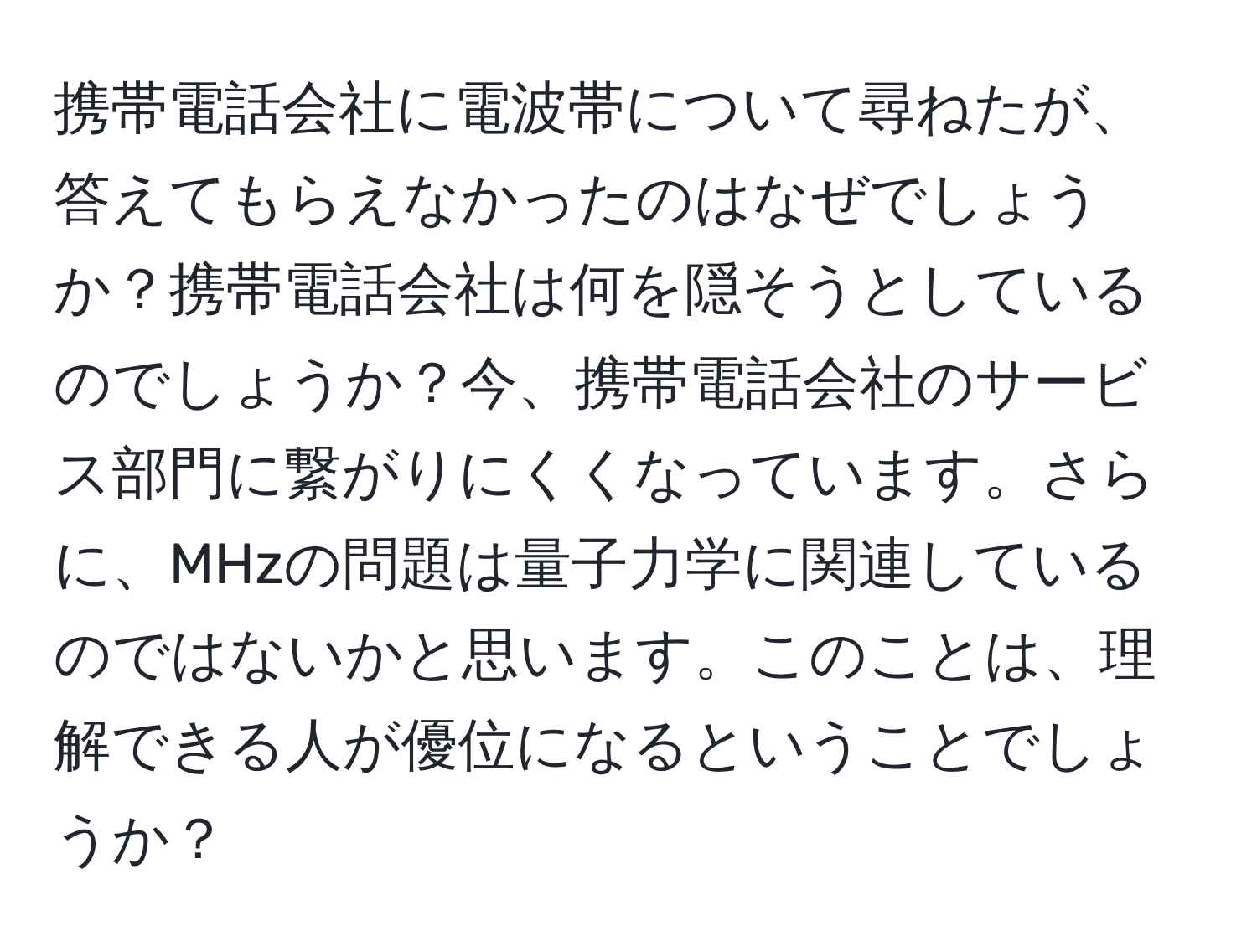 携帯電話会社に電波帯について尋ねたが、答えてもらえなかったのはなぜでしょうか？携帯電話会社は何を隠そうとしているのでしょうか？今、携帯電話会社のサービス部門に繋がりにくくなっています。さらに、MHzの問題は量子力学に関連しているのではないかと思います。このことは、理解できる人が優位になるということでしょうか？