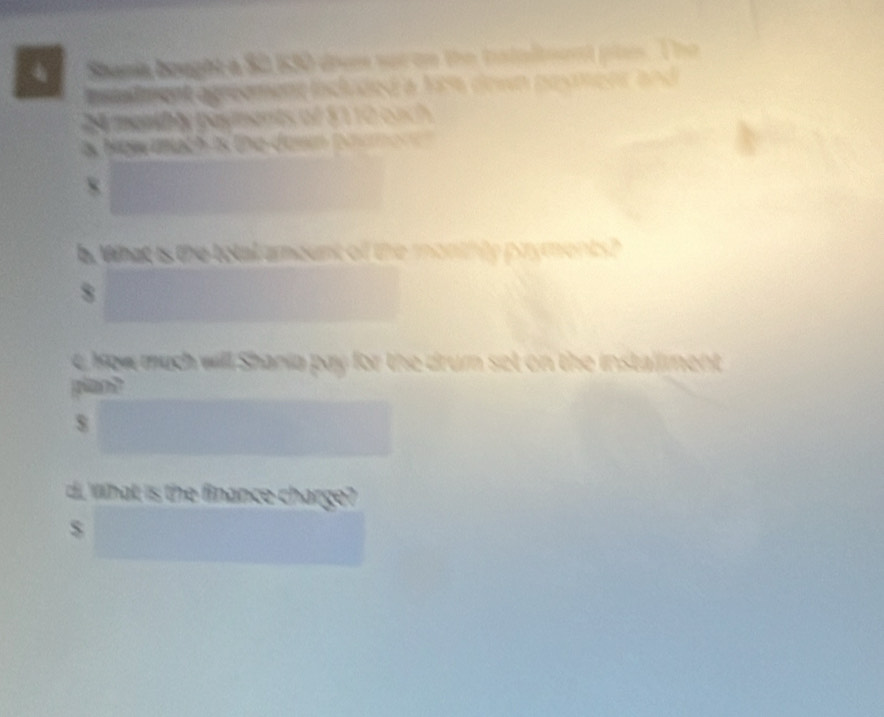 Shania bought a S2 630 drem sor on the istaltent pln. The 
nstadment agreement included a fit down pesmenr and
2 menibly payments of $110 each 
a How mach is the dasn toamore ? 
8 
b. What is the total arount of the monthly pryments? 
8 
C how much will Shania pay for the drum set on the installment 
plan?
$
d. what is the finance charge?
$