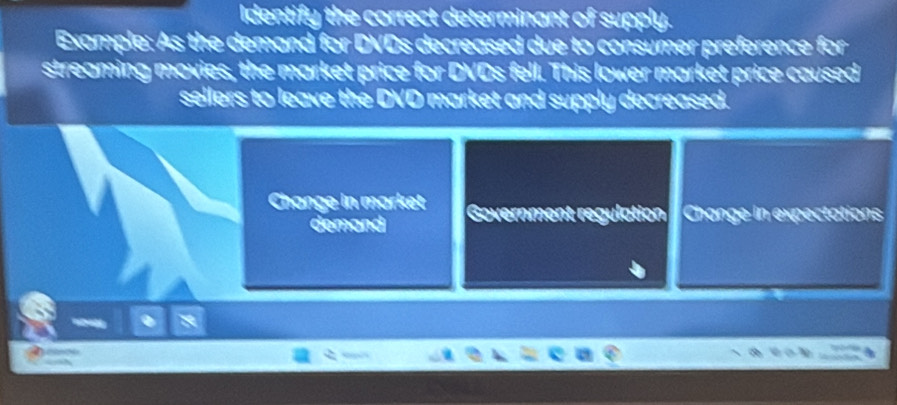 Identify the correct determinant of supply. 
Example: As the demand for DVDs decreased due to consumer preference for 
streaming movies, the market price for DVDs fell. This lower market price caused 
sellers to leave the DVD market and supply decreased. 
Change in market Government regulation Change in expectations 
demand